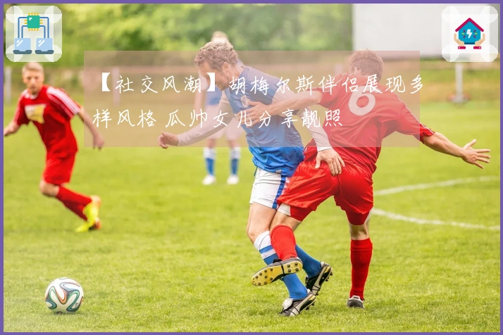 【社交风潮】胡梅尔斯伴侣展现多样风格 瓜帅女儿分享靓照