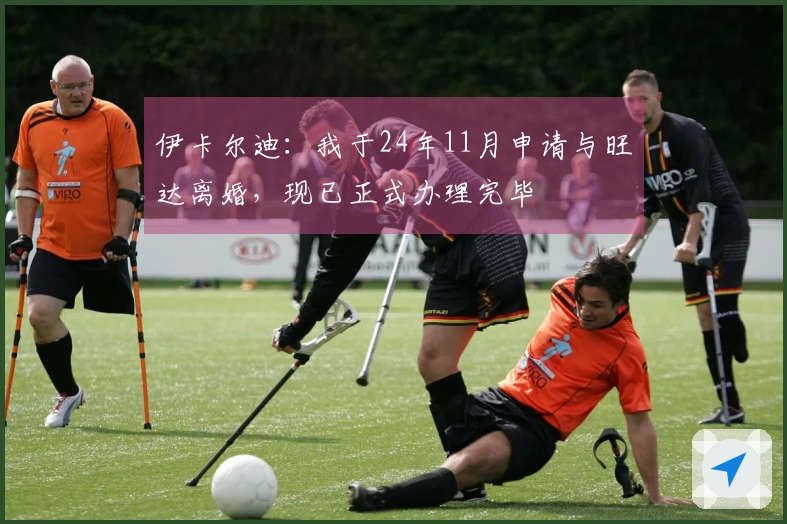 伊卡尔迪：我于24年11月申请与旺达离婚，现已正式办理完毕