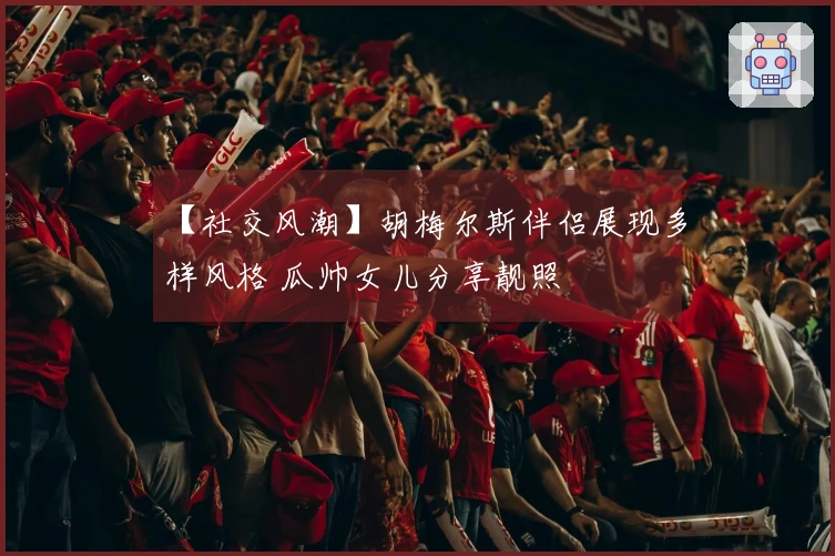 【社交风潮】胡梅尔斯伴侣展现多样风格 瓜帅女儿分享靓照