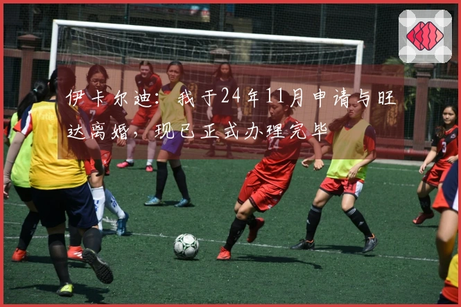伊卡尔迪：我于24年11月申请与旺达离婚，现已正式办理完毕
