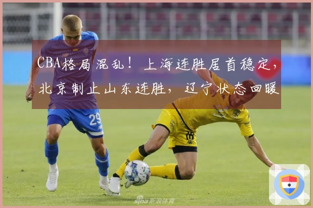 CBA格局混乱！上海连胜居首稳定，北京制止山东连胜，辽宁状态回暖