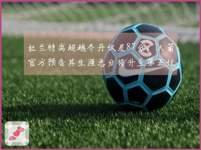 杜兰特离超越乔丹仅差87分，火箭官方预告其生涯总分将升至第五位！