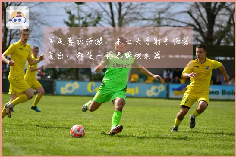 国足喜获强援，本土头号射手强势复出，邵佳一再添锋线利器