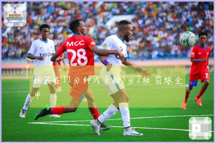 林葳在11分钟内贡献5分2助 罚球全中