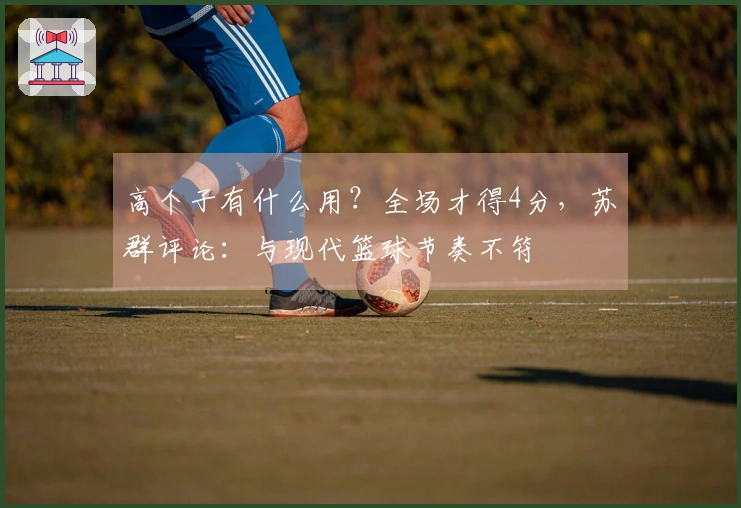 高个子有什么用？全场才得4分，苏群评论：与现代篮球节奏不符