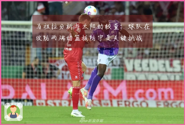 马祖拉分析与太阳的较量：球队在攻防两端的篮板防守是关键挑战