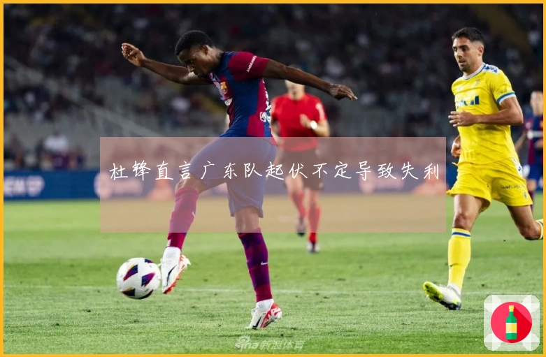 杜锋直言广东队起伏不定导致失利