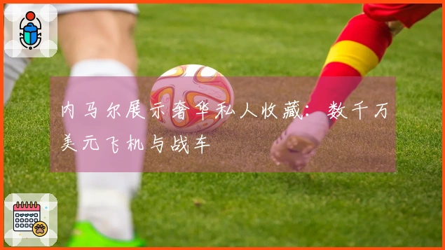 内马尔展示奢华私人收藏：数千万美元飞机与战车